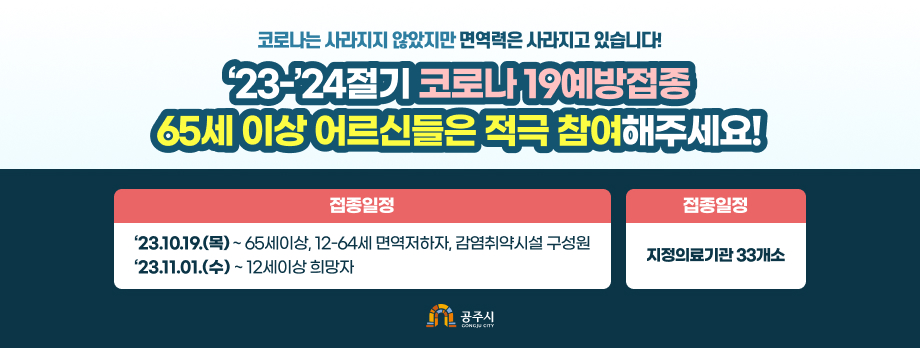 코로나는 사라지지 않았지만 면역력은 사라지고 있습니다
23-24절기 코로나19 예방접종 65세 이상 어르신은 적극 참여해주세요
10월 19일부터 예약없이 인플루엔자 백신과 같은 날 접종 가능
접종일정
23.10.19.(목) 65세 이상, 12-64세 면역저하자, 감염취약시설 구성원
23.11.1.(수) ~12세 이상 희망자
접종장소
지정의료기관 33개소