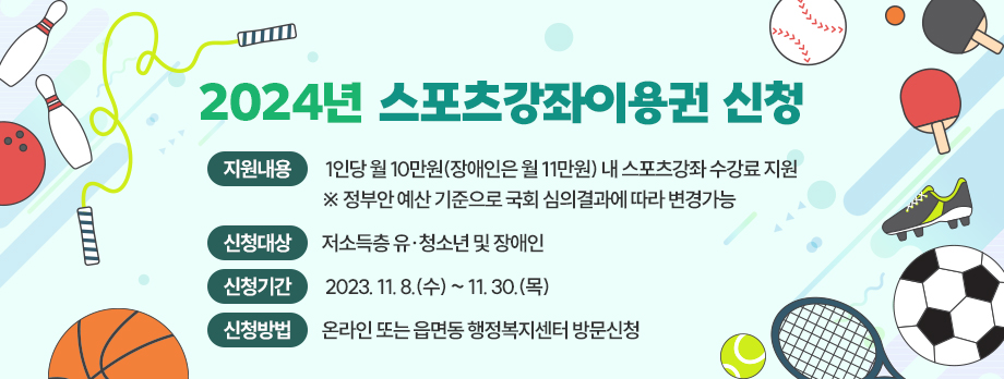 2024년 스포츠강좌이용권 신청
○ 지원내용 : 1인당 월 10만원(장애인은 월 11만원) 내 스포츠강좌 수강료 지원
※ 정부안 예산 기준으로 국회 심의결과에 따라 변경가능
○ 신청대상 : 저소득층 유·청소년 및 장애인
○ 신청기간 : 2023. 11. 8.(수) ~ 11. 30.(목)
○ 신청방법 : 온라인 또는 읍면동 행정복지센터 방문신청