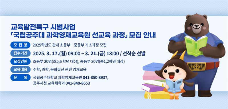 모 집 명 : 2025학년도 관내 초등부 · 중등부 기초과정 모집
접수기간 : 2025. 3. 17.(월) 09:00 ~ 3. 21.(금) 18:00 / 선착순 선발 
모집인원 : 초등부 20명(초5,6 학년 대상), 중등부 20명(중1,2학년 대상)
교육내용 : 수학, 과학, 문화유산 관련 영재교육 
문     의 : 국립공주대학교 과학영재교육원 041-850-8937, 공주시청 교육체육과 041-840-8653