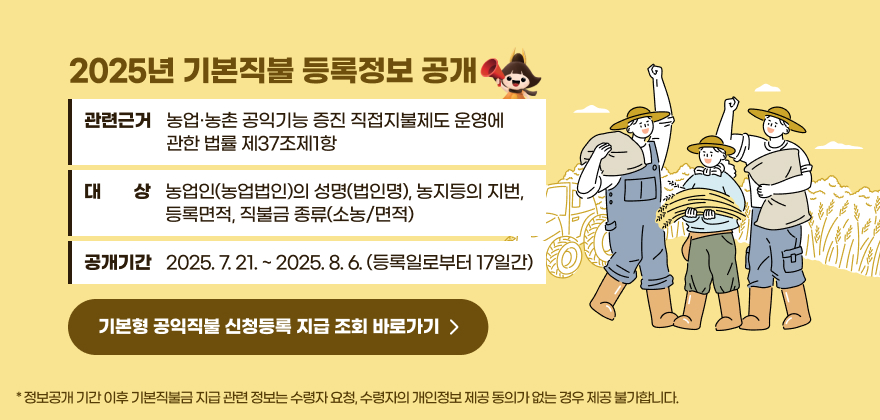 2025년 기본직불 등록정보 공개
관련근거 : 농업·농촌 공익기능 증진 직접지불제도 운영에 관한 법률 제37조제1항
대   상 : 농업인(농업법인)의 성명(법인명), 농지등의 지번, 등록면적, 직불금 종류(소농/면적)
공개기간 : 2025. 7. 21. ~ 2025. 8. 6. (등록일로부터 17일간)
* 정보공개 기간 이후 기본직불금 지급 관련 정보는 수령자 요청, 수령자의 개인정보 제공 동의가 없는 경우 제공 불가합니다.
기본형 공익직불 신청등록 지급 조회 바로가기