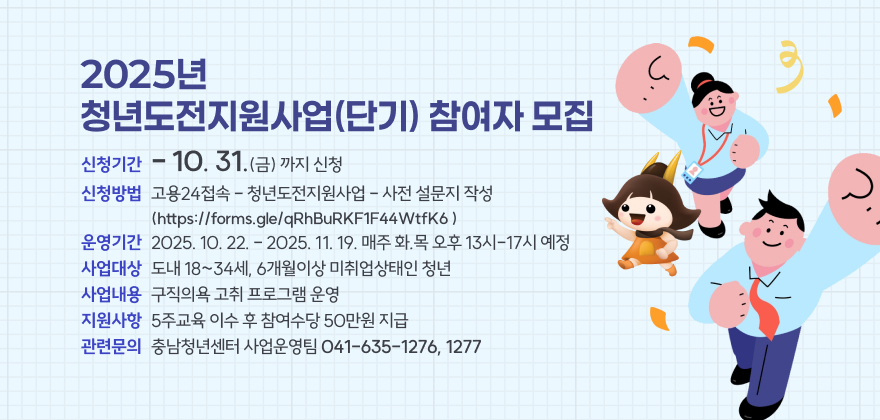 2025년 청년도전지원사업(단기) 참여자 모집

□ 사업내용

○ 신청기간 : -10.31.(금)까지 신청

○ 신청방법 : 고용24접속 - 청년도전지원사업 - 사전 설문지 작성(https://forms.gle/qRhBuRKF1F44WtfK6 )

○ 운영기간 : 2025. 10. 22. - 2025. 11. 19. 매주 화.목 오후 13시-17시 예정

○ 사업대상 : 도내 18~34세, 6개월이상 미취업상태인 청년

○ 사업내용 : 구직의욕 고취 프로그램 운영

○ 지원사항 : 5주교육 이수 후 참여수당 50만원 지급

○ 관련문의 : 충남청년센터 사업운영팀(☎ 041-635-1276, 1277)