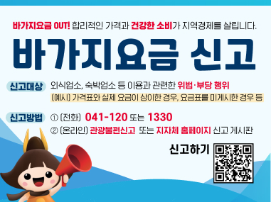 바가지요금 OUT! 합리적인 가격과 건강한 소비가 지역경제를 살립니다.
바가지요금 신고
신고대상 : 외식업소, 숙박업소 등 이용과 관련한 위법·부당 행위
(예시) 가격표와 실제 요금이 상이한 경우, 요금표를 미게시한 경우 등
신고방법 : (전화) 041-120 또는 1330
(온라인) 관광불편신고 또는 지자체 홈페이지 신고 게시판
신고하기 QR코드 링크 : https://m.site.naver.com/1SS23