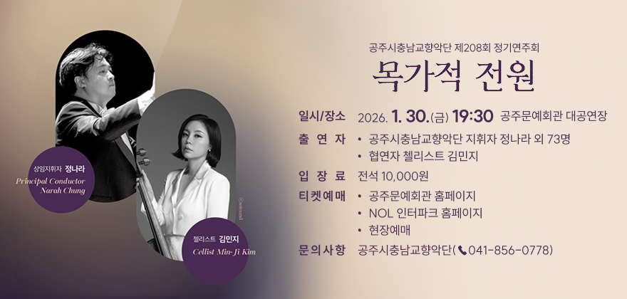 공주시충남교향악단 제208회 정기연주회 목가적 전원
□ 일시/장소: 2026. 1. 30.(금) 19:30 / 공주문예회관 대공연장
□ 출 연 자
- 공주시충남교향악단 지휘자 정나라 외 73명
- 협연자 첼리스트 김민지
□ 입 장 료: 전석 10,000원
□ 티켓예매
- 공주문예회관 홈페이지(https://www.gongjucf.or.kr)
- NOL 인터파크 홈페이지(http://nol.interpark.com)
- 현장 예매
□ 문의사항: 공주시충남교향악단(☎041-856-0778)