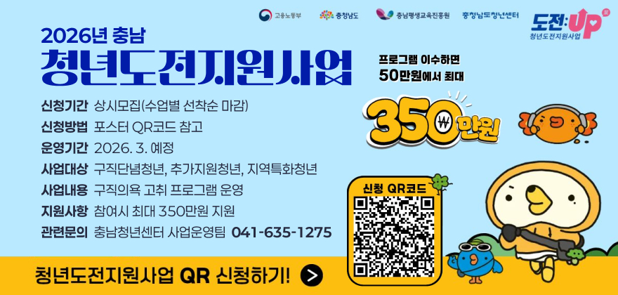 2026년 충남 청년도전지원사업
신청기간: 상시모집(수업별 선착순 마감)
신청방법: 포스터 QR코드 참고
운영기간: 2026. 3. 예정
사업대상: 구직단념청년, 추가지원청년, 지역특화청년
사업내용: 구직의욕 고취 프로그램 운영
지원사항: 참여시 최대 350만원 지원
관련문의: 충남청년센터 사업운영팀 041-635-1275

청년도전지원사업 QR 신청하기!

(포스터에 QR코드 있음)

프로그램 이수하면 50만원에서 최대 350만원 지원합니다.