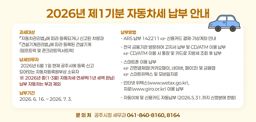 2026년 제1기분 자동차세 납부 안내
과세대상
『자동차관리법』에 따라 등록되거나 신고된 차량과
『건설기계관리법』에 따라 등록된 건설기계
(덤프트럭 및 콘크리트믹서트럭)
납부방법
- ARS 납부 142211 ☞ 신용카드 결제·가상계좌 안내
- 전국 금융기관 방문하여 고지서 납부 및 CD/ATM 이용 납부    ☞ CD/ATM 이용 시 통장 및 카드로 지방세 조회 후 납부
납세의무자
 2026년 6월 1일 현재 공주시에 등록·신고
되어있는 자동차등록원부상 소유자 ※ 2026년 중(1·3월) 자동차세 연세액(1년 세액 완납)
납부 자동차는 부과 제외
- 스마트폰 이용 납부    ☞ 간편결제앱(카카오페이, 네이버, 페이코) 및 금융앱    ☞ 스마트위택스 및 모바일지로
납부기간
2026. 6. 16. ~ 2026. 7. 3.
- 인터넷 위택스(www.wetax.go.kr), 
   지로(www.giro.or.kr) 이용 납부
- 자동이체 및 신용카드 자동납부 (2026.5.31.까지 신청분에 한함)
문 의 처   공주시청 세무과 041-840-8160, 8164