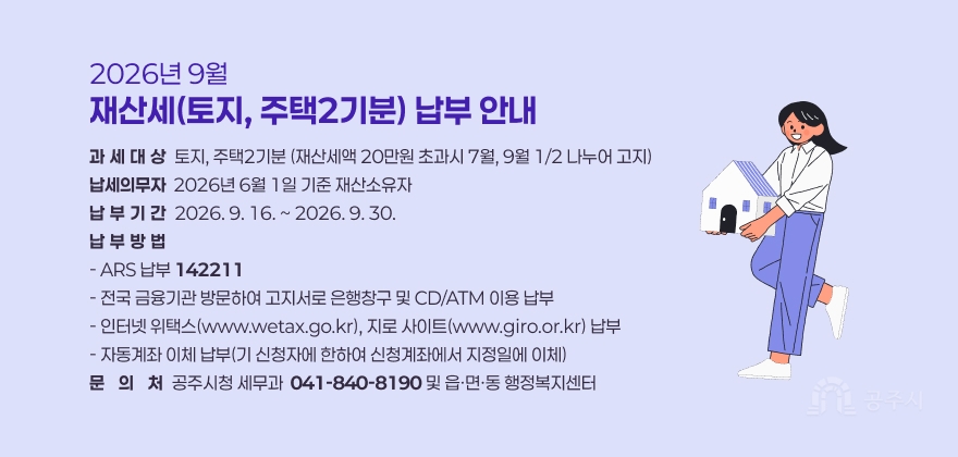 2026년 9월 재산세(토지, 주택2기분) 납부 안내
❍ 과세대상 : 토지, 주택2기분 (재산세액 20만원 초과시 7월, 9월 1/2 나누어 고지)
❍ 납세의무자 : 2026년 6월 1일 기준 재산소유자
❍ 납부기간 : 2026. 9. 16. ~ 2026. 9. 30.
❍ 납부방법
- ARS 납부 ☎142211
- 전국 금융기관 방문하여 고지서로 은행창구 및 CD/ATM 이용 납부
- 인터넷 위택스(www.wetax.go.kr), 지로 사이트(www.giro.or.kr) 납부
- 자동계좌 이체 납부(기 신청자에 한하여 신청계좌에서 지정일에 이체)
❍ 문 의 처 : 공주시청 세무과(☎ 041-840-8190) 및 읍·면·동 행정복지센터