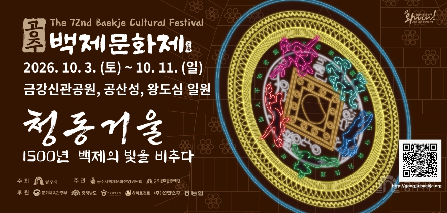 The 72nd Baekje Cultural Festival
공주
백제문화제 公州
2026. 10. 3. (토) ~ 10. 11. (일)
금강신관공원, 공산성, 왕도심 일원
청동거울
1500년 백제의 빛을 비추다
충남이면 충분해
Wow!
2025-2026 충남방문의해
주최 공주시
주관 공주시백제문화선양위원회 공주문화관광재단
후원 문화체육관광부 충청남도 한국관광공사 하이트진로 (주)선양소주 농협
http://gongju.baekje.org